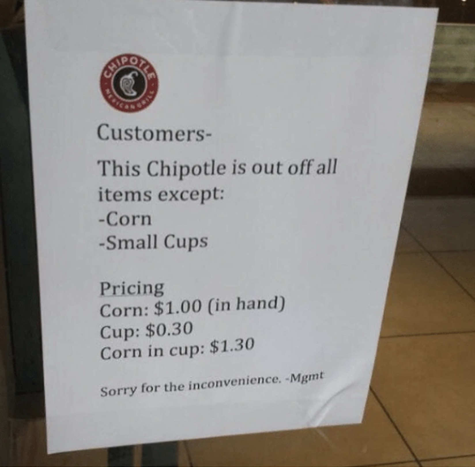 parallel - Customers This Chipotle is out off all items except Corn Small Cups Pricing Corn $1.00 in hand Cup $0.30 Corn in cup $1.30 Sorry for the inconvenience. Mgmt